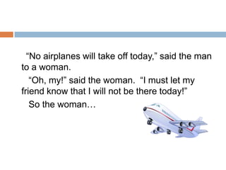      “No airplanes will take off today,” said the man to a woman.      “Oh, my!” said the woman.  “I must let my friend know that I will not be there today!”     So the woman…