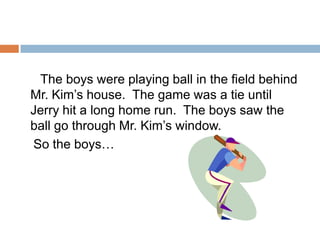       The boys were playing ball in the field behind Mr. Kim’s house.  The game was a tie until Jerry hit a long home run.  The boys saw the ball go through Mr. Kim’s window.   So the boys…
