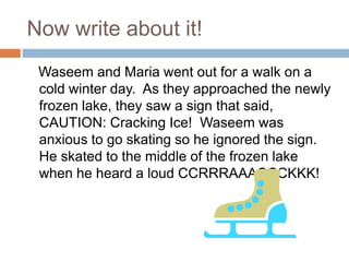 Now write about it!Waseem and Maria went out for a walk on a cold winter day.  As they approached the newly frozen lake, they saw a sign that said,  CAUTION: Cracking Ice!  Waseem was anxious to go skating so he ignored the sign.  He skated to the middle of the frozen lake when he heard a loud CCRRRAAACCCKKK!