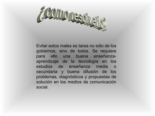 ¿como resolverlo? Evitar estos males es tarea no sólo de los gobiernos, sino de todos. Se requiere para ello una buena enseñanza-aprendizaje de la tecnología en los estudios de enseñanza media o secundaria y buena difusión de los problemas, diagnósticos y propuestas de solución en los medios de comunicación social.  