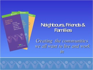Neighbours, Friends & Families Creating  the communities  we all want to live and work in  