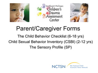 Parent/Caregiver Forms  The Child Behavior Checklist (6-18 yrs) Child Sexual Behavior Inventory (CSBI) (2-12 yrs) The Sensory Profile (SP) 