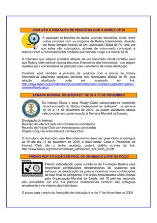 DIGA NÃO À PIRATARIA DE PRODUTOS COM A MARCA DE RI

              A aquisição de broches de lapela, crachás, bandeiras, sinos, entre
              outros produtos com as insígnias de Rotary International, deverão
              ser feitas sempre através de um Licenciado Oficial de RI, uma vez
             que estes são autorizados, através de instrumento contratual, a
reproduzirem e comercializarem produtos que tenham o logo e a marca de RI.

O rotariano que adquire produtos através de um licenciado oficial contribui para
que Rotary International receba recursos financeiros dos licenciados, que pagam
royalties para comercializar os produtos com o emblema da nossa Instituição.

Combata você também a pirataria de produtos com a marca de Rotary
International adquirindo produtos somente dos licenciados oficiais de RI, cuja
relação       atualizada      pode       ser      acessada        no      link:
http://www.rotary.org/en/Members/GeneralInformation/LicensedSuppliers/Pages/Li
censeesWorld.aspx

       SEMANA MUNDIAL DO INTERACT: DE 05 A 11 DE NOVEMBRO

              Os Interact Clubs e seus Rotary Clubs patrocinadores receberão
              reconhecimento do Rotary International se realizarem na semana
              de 05 a 11 de novembro de 2009, as quatro atividades abaixo
              relacionadas em comemoração à Semana Mundial de Interact:

Divulgação do Interact
Reunião de Interact Club com Rotarianos convidados
Reunião de Rotary Club com interactianos convidados
Projeto Conjunto entre Interact e Rotary Club

O formulário de Inscrição para Reconhecimento deve ser preenchido e entregue
ao RI até dia 15 de dezembro de 2009, o mais tardar. Caso o Presidente de
Interact Club não o tenha recebido, poderá obtê-lo através do link:
http://www.rotary.org/RIdocuments/pt_pdf/interact_wiw_form_pt.pdf

    PRÊMIO POR ATUAÇÃO EM PROL DE UM MUNDO LIVRE DA PÓLIO

               Prêmio estabelecido pelos curadores da Fundação Rotária para
               reconhecer contribuições extraordinárias de rotarianos aos
               esforços de erradicação da pólio e incentivar mais contribuições
               na fase final da campanha. Em áreas consideradas como críticas
               pela Organização Mundial da Saúde, até 10 prêmios regionais
são concedidos por ano. Os prêmios internacionais também são entregues
anualmente a no máximo dez indivíduos.

O prazo para o envio do formulário de indicação é o dia 1º de Novembro de 2009.
 