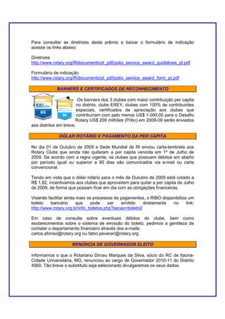 Para consultar as diretrizes deste prêmio e baixar o formulário de indicação
acesse os links abaixo:

Diretrizes
http://www.rotary.org/RIdocuments/pt_pdf/polio_service_award_guidelines_pt.pdf

Formulário de indicação
http://www.rotary.org/RIdocuments/pt_pdf/polio_service_award_form_pt.pdf

            BANNERS E CERTIFICADOS DE RECONHECIMENTO

                         Os banners dos 3 clubes com maior contribuição per capita
                        no distrito, clube EREY, clubes com 100% de contribuintes
                        especiais, certificados de apreciação aos clubes que
                        contribuíram com pelo menos US$ 1.000,00 para o Desafio
                       Rotary US$ 200 milhões (Pólio) em 2008-09 serão enviados
aos distritos em breve.

              DÓLAR ROTÁRIO X PAGAMENTO DA PER CAPITA

No dia 01 de Outubro de 2009 a Sede Mundial de RI enviou carta-lembrete aos
Rotary Clubs que ainda não quitaram a per capita vencida em 1º de Julho de
2009. De acordo com a regra vigente, os clubes que possuem débitos em aberto
por período igual ou superior a 90 dias são comunicados via e-mail ou carta
convencional.

Tendo em vista que o dólar rotário para o mês de Outubro de 2009 está cotado a
R$ 1,82, incentivamos aos clubes que aproveitem para quitar a per capita de Julho
de 2009, de forma que possam ficar em dia com as obrigações financeiras.

Visando facilitar ainda mais os processos de pagamentos, o RIBO disponibiliza um
boleto    bancário      que    pode     ser  emitido    diretamente  no      link:
http://www.rotary.org.br/info_boletos.php?secao=boleto2

Em caso de consulta sobre eventuais débitos do clube, bem como
esclarecimentos sobre o sistema de emissão do boleto, pedimos a gentileza de
contatar o departamento financeiro através dos e-mails:
carlos.afonso@rotary.org ou fabio.peverari@rotary.org

                    RENÚNCIA DE GOVERNADOR ELEITO

Informamos o que o Rotariano Dirceu Marques da Silva, sócio do RC de Itaúna-
Cidade Universitária, MG, renunciou ao cargo de Governador 2010-11 do Distrito
4560. Tão breve o substituto seja selecionado divulgaremos os seus dados.
 