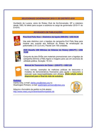 SELECIONADO GOVERNADOR 2010-11 DO DISTRITO 4310

Humberto de Lucena, sócio do Rotary Club de Itú-Convenção, SP e rotariano
desde 1993, foi eleito para ocupar a vacância no cargo de governador 2010-11 do
D 4310.

                       NOVIDADES EM PUBLICAÇÕES

           Pins End Polio Now – Distintivo de lapela (988-EN) - US$ 50,00

           Use este distintivo com o logotipo da campanha End Polio Now para
           mostrar seu suporte aos esforços do Rotary de erradicação da
           poliomielite (1,9 x 2,5 cm). Pacote com 100 unidades.

           DVD Desafio 200 Milhões de Dólares do Rotary (985-PT) - US$
           15,00

           Conjunto de dois DVDs com materiais promocionais com o logotipo da
           campanha Elimine a Pólio Agora e imagens para uso em anúncios de
           utilidade pública. Duração: 10 min.

             Manual do Tesoureiro de Clube – (220-PT) – U$$ 3,00

             Inclui normas, exemplos de melhores práticas de tesouraria e
             modelos de demonstrativos financeiros para ajudar o tesoureiro a
             executar suas responsabilidades com eficácia. (Está edição estará
             disponível para o final do mês de outubro).

Pedidos:
Clarita Urey, e-mail: clarita.urey@rotary.org ou
Washington Pinheiro, e-mail: washington.pinheiro@rotary.org

Adquira o formulário de pedido no link abaixo:
http://www.rotary.org.br/download/formpedido.xls
 