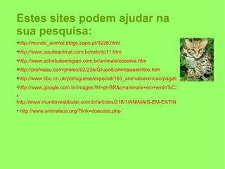 Estes sites podem ajudar na sua pesquisa: http://mundo_animal.blogs.sapo.pt/3228.html http://www.saudeanimal.com.br/extinto11.htm http://www.achetudoeregiao.com.br/animais/oceania.htm http://profviseu.com/profes/02/23b/Grupo8/animaisextintos.htm http://www.bbc.co.uk/portuguese/especial/163_animaisextincao/page9.shtml http://www.google.com.br/images?hl=pt-BR&q=animais+em+extin%C3%A7%C3%A3o&um=1&ie=UTF-8&source=univ&ei=dDH1S6vVG4GKuAe1-bm8CA&sa=X&oi=image_result_group&ct=title&resnum=4&ved=0CDMQsAQwAw http://www.mundovestibular.com.br/articles/216/1/ANIMAIS-EM-EXTINCAO/Paacutegina1.html http://www.animaisos.org/?link=doacoes.php 
