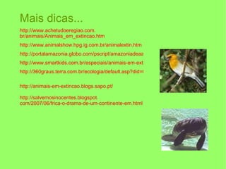 Mais dicas... http://www. achetudoeregiao .com. br/animais/Animais_em_extincao . htm http://www.animalshow.hpg.ig.com.br/animalextin.htm http://portalamazonia.globo.com/pscript/amazoniadeaaz/artigoAZ.php?idAz=719 http://www.smartkids.com.br/especiais/animais-em-extincao.html http://360graus.terra.com.br/ecologia/default.asp?did=6632&action=reportagem http://animais-em-extincao.blogs.sapo.pt/ http:// salvemosinocentes . blogspot . com/2007/06/frica-o-drama-de-um-continente-em . html 