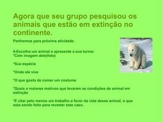 Agora que seu grupo pesquisou os animais que estão em extinção no continente.  Partiremos para próxima atividade. 4-Escolha um animal e apresente a sua turma: *Com imagem dele(foto) *Sua espécie *Onde ele vive *O que gosta de comer um costume *Quais o maiores motivos que levaram as condições de animal em extinção *E citar pelo menos um trabalho a favor da vida desse animal, o que esta sendo feito para reverter este caso. 