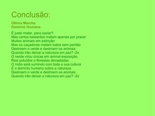 Conclusão: Última Marcha Domínio Humano   É justo matar, para saciar? Mas certos bastardos matam apenas por prazer Muitos animais em extinção Mas os caçadores matam todos sem perdão Destroem o verde e destroem os animais  Quando irão deixar a natureza em paz? -2x O verde virou cinzas em animal exposição,  Rios poluídos e florestas devastadas O índio está sumindo com toda a sua cultura  É o domínio humano sobre a natureza Destroem o verde e destroem os animais  Quando irão deixar a natureza em paz? -2x 