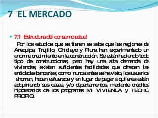 7  EL MERCADO 7.1  Estructura del consumo actual Por los estudios que se tienen se sabe que las regiones de Arequipa, Trujillo, Chiclayo y Piura han experimentado un enorme crecimiento en la construcción. Se están haciendo todo tipo de construcciones, pero hay una alta demanda de viviendas, existen suficientes facilidades que ofrecen las entidades bancarias, como  nunca antes se ha visto, los usuarios  ahorran, hacen esfuerzos y en lugar de pagar alquileres están adquiriendo sus casas, y/o departamentos, mediante créditos hipotecarios de los programas MI VIVIENDA y TECHO PROPIO. 