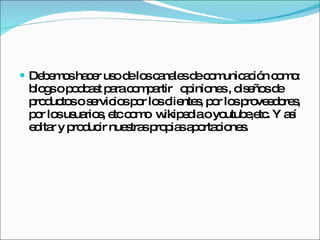 Debemos hacer uso de los canales de comunicación como: blogs o podcast para compartir  opiniones , diseños de productos o servicios por los clientes, por los proveedores, por los usuarios, etc como  wikipedia o youtube,etc. Y así editar y producir nuestras propias aportaciones. 