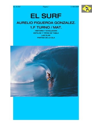 EL SURF           Página 1           11/06/2009




          EL SURF
   AURELIO FIGUEROA GONZALEZ.
         1.F TURNO / MAT.
           HISTORIA Y EVOLUCION
          ESTILOS Y TIPOS DE TABLA
                 LAS OLAS
              PARTES DE LA OLA
 