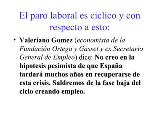 El paro laboral es ciclico y con respecto a esto: Valeriano Gomez  ( economista de la Fundación Ortega y Gasset y ex Secretario General de Empleo )  dice :  No creo en la hipotesis pesimista de que España tardará muchos años en recuperarse de esta crisis. Saldremos de la fase baja del ciclo creando empleo. 