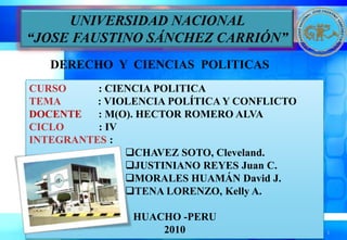 1 UNIVERSIDAD NACIONAL  “JOSE FAUSTINO SÁNCHEZ CARRIÓN”  DERECHO  Y  CIENCIAS  POLITICAS CURSO            : CIENCIA POLITICA TEMA : VIOLENCIA POLÍTICA Y CONFLICTO DOCENTE	  : M(O). HECTOR ROMERO ALVA CICLO             : IV INTEGRANTES :                  ,[object Object]