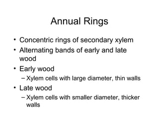 Annual Rings
• Concentric rings of secondary xylem
• Alternating bands of early and late
  wood
• Early wood
  – Xylem cells with large diameter, thin walls
• Late wood
  – Xylem cells with smaller diameter, thicker
    walls
 