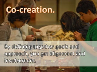 Co-creation.<br />By defining together goals and approach, you get alignment and involvement.<br />