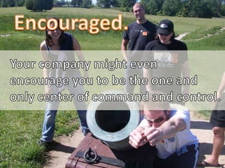 Encouraged.<br />Your company might even <br />encourage you to be the one and<br />only center of command and control.<br />