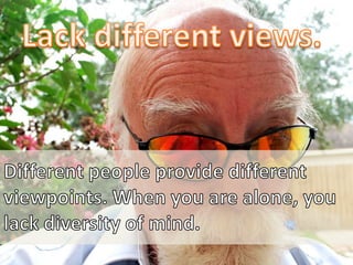 Lack different views.<br />Different people provide different viewpoints. When you are alone, you lack diversity of mind.<...
