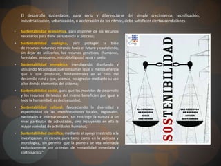 DESARROLLO  SOSTENIBLEEl término desarrollo sostenible, sustentable o perdurablese aplica al desarrollo socio-económico y fue formalizado por primera vez en el documento conocido como Informe Brundtland (1987), fruto de los trabajos de la Comisión Mundial de Medio Ambiente y Desarrollo de Naciones Unidas, creada en Asamblea de las Naciones Unidas en 1983. Dicha definición se asumiría en el Principio 3.º de la Declaración de Río (1992):“El desarrollo sostenible es el desarrollo que satisface las necesidades de la generación presente sin comprometer la capacidad de las generaciones futuras para satisfacer sus propias necesidades.”
