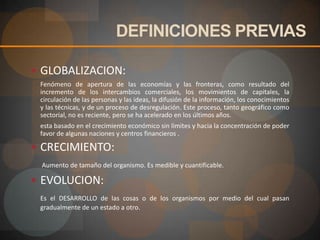 DEFINICIONES PREVIASGLOBALIZACION:	Fenómeno de apertura de las economías y las fronteras, como resultado del incremento de los intercambios comerciales, los movimientos de capitales, la circulación de las personas y las ideas, la difusión de la información, los conocimientos y las técnicas, y de un proceso de desregulación. Este proceso, tanto geográfico como sectorial, no es reciente, pero se ha acelerado en los últimos años.	esta basado en el crecimiento económico sin limites y hacia la concentración de poder favor de algunas naciones y centros financieros .CRECIMIENTO: Aumento de tamaño del organismo. Es medible y cuantificable.EVOLUCION:Es el DESARROLLO de las cosas o de los organismos por medio del cual pasan gradualmente de un estado a otro.