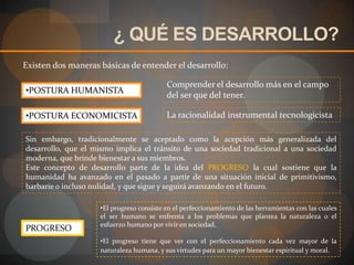 ¿ QUÉ ES DESARROLLO?Existen dos maneras básicas de entender el desarrollo:Comprender el desarrollo más en el campo del ser que del tener.POSTURA HUMANISTALa racionalidad instrumental tecnologicistaPOSTURA ECONOMICISTA Sin embargo, tradicionalmente se aceptado como la acepción más generalizada del desarrollo, que el mismo implica el tránsito de una sociedad tradicional a una sociedad moderna, que brinde bienestar a sus miembros.Este concepto de desarrollo parte de la idea del PROGRESO la cual sostiene que la humanidad ha avanzado en el pasado a partir de una situación inicial de primitivismo, barbarie o incluso nulidad, y que sigue y seguirá avanzando en el futuro. El progreso consiste en el perfeccionamiento de las herramientas con las cuales el ser humano se enfrenta a los problemas que plantea la naturaleza o el esfuerzo humano por vivir en sociedad, 