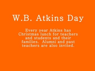 W.B. Atkins Day Every year Atkins has Christmas lunch for teachers and students and their families.  Alumni and past teachers are also invited. 
