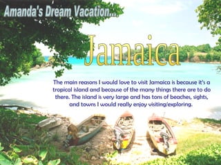Amanda's Dream Vacation... Jamaica The main reasons I would love to visit Jamaica is because it’s a tropical island and because of the many things there are to do there. The island is very large and has tons of beaches, sights, and towns I would really enjoy visiting/exploring.  
