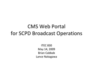 CMS Web Portal for SCPD Broadcast Operations ITEC 830 May 14, 2009 Brian Cabbab Lance Nakagawa 