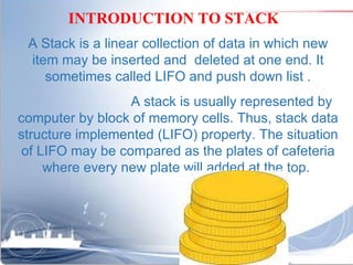 A Stack is a linear collection of data in which new item may be inserted and  deleted at one end. It sometimes called LIFO and push down list . A stack is usually represented by computer by block of memory cells. Thus, stack data structure implemented (LIFO) property. The situation of LIFO may be compared as the plates of cafeteria where every new plate will added at the top.  INTRODUCTION TO STACK 