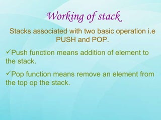 Working of stack Stacks associated with two basic operation i.e PUSH and POP. Push function means addition of element to the stack. Pop function means remove an element from the top op the stack. 