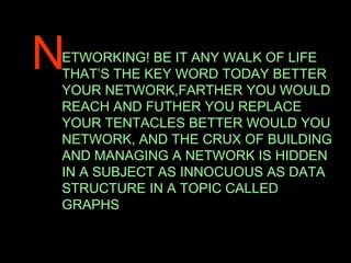 N ETWORKING! BE IT ANY WALK OF LIFE THAT’S THE KEY WORD TODAY BETTER YOUR NETWORK,FARTHER YOU WOULD REACH AND FUTHER YOU REPLACE YOUR TENTACLES BETTER WOULD YOU NETWORK, AND THE CRUX OF BUILDING AND MANAGING A NETWORK IS HIDDEN IN A SUBJECT AS INNOCUOUS AS DATA STRUCTURE IN A TOPIC CALLED GRAPHS 