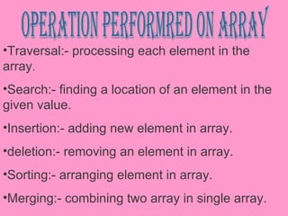 operation performred on array Traversal:- processing each element in the array . Search:- finding a location of an element in the given value. Insertion:- adding new element in array. deletion:- removing an element in array. Sorting:- arranging element in array. Merging:- combining two array in single array. Reversing:- reversing the element of array. 