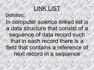LINK LIST Definition:  In computer science linked list is a data structure that consist of a sequence of data record such that in each record there is a field that contains a reference of next record in a sequence 