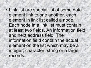 Link list are special list of some data element link to one another. each element in link list called a node. Each node in a link list must contain at least two fields. An information field and next address field. The information field contain the actual element on the list which may be a integer, character, string or a large records. 