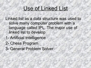 Use of Linked List Linked list as a data structure was used to solve many computer problem with a  language called IPL. The major use of linked list to develop 1- Artificial intelligence 2- Chess Program 3- General Problem Solver 