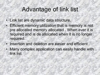 Advantage of link list Link list are dynamic data structure. Efficient memory utilization that is memory is not pre allocated memory allocated . When ever it is required and is de allocated when it is no longer required. Insertion and deletion are easier and efficient Many complex application can easily handle with link list. 