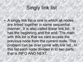 Singly link list A singly link list is one in which all nodes are linked together in same sequential manner . It is also called linear link list . It has the beginning and the end. The main with this list is that we cant access the previous node from the current node. This problem can be over come with link list . In this list each node divided in to two parts that is INFO AND NEXT.  