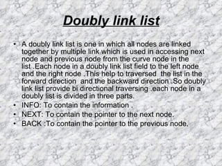 Doubly link list A doubly link list is one in which all nodes are linked together by multiple link which is used in accessing next node and previous node from the curve node in the list .Each node in a doubly link list field to the left node and the right node .This help to traversed  the list in the forward direction  and the backward direction .So doubly link list provide bi directional traversing .each node in a doubly list is divided in three parts. INFO: To contain the information . NEXT: To contain the pointer to the next node. BACK :To contain the pointer to the previous node.  