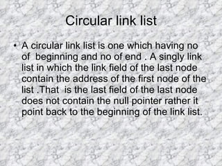 Circular link list A circular link list is one which having no of  beginning and no of end . A singly link list in which the link field of the last node contain the address of the first node of the list .That  is the last field of the last node does not contain the null pointer rather it point back to the beginning of the link list. 
