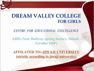 DREAM VALLEY COLLEGE   FOR GIRLS CENTRE  FOR  EDUCATIONAL  EXECELLENCE ADD:-Near Railway spring factory, Sitholi , Gwalior (MP) AFFILATED TO:- JIWAJI UNIVERSITY (strictly according to jiwaji university) 