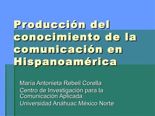 Producción del conocimiento de la comunicación en Hispanoamérica María Antonieta Rebeil Corella Centro de Investigación para la Comunicación Aplicada Universidad Anáhuac México Norte 