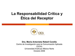 La Responsabilidad Crítica y  Ética del Receptor   Dra. María Antonieta Rebeil Corella Centro de Investigación para la Comunicación Aplicada (CICA) Universidad Anáhuac México Norte Octubre 2006 
