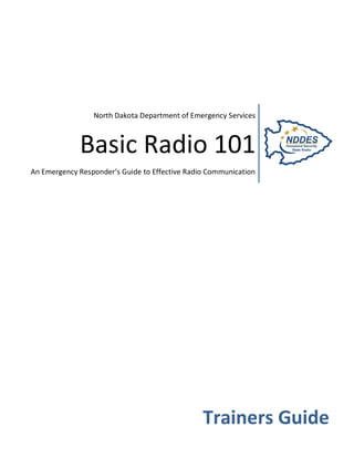 North Dakota Department of Emergency Services



             Basic Radio 101
An Emergency Responder’s Guide to Effective Radio Communication




                                                Trainers Guide
 
