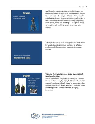P age |8

                                                    Mobile units use repeaters attached to towers to
                   Towers                           communicate with dispatch or another radio. Higher
• Reduce interference                               towers increase the range of the signal. Towers also
• Signal travels farther                            may have antennas at or near the top to eliminate or
                                                    reduce the interference by surrounding geography,
                                                    such as hills, trees and buildings. The signal’s ability
                                                    to pass through buildings also is improved with
                                                    towers.




                                                    Although the radios used throughout the state differ
                                                    by jurisdiction, this section, Anatomy of a Radio,
                                                    explains radio features that are consistent across
                                                    models.


 Introduction to Radio Basics

 Anatomy of a Radio




                                                    Trainers: The two circles and arrow automatically
                    Power                           fade into the slide.
                           • Power “ON” and “OFF”   All this technology begins with turning the radio on.
                           • Different styles       Power switches vary by radio, but the most common
                             – Push button
                             – Control knob         are push-button and knob styles. In some cases, the
                           • Turn off when          volume control and power knob are combined. Make
                             changing batteries
                                                    sure the power is turned off when changing
                                                    batteries.
 