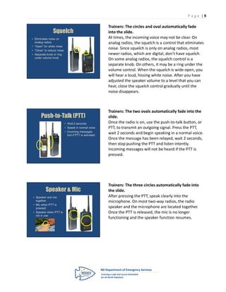 P age |9

                                                         Trainers: The circles and oval automatically fade
                Squelch                                  into the slide.
• Eliminates noise on                                    At times, the incoming voice may not be clear. On
  analog radios                                          analog radios, the squelch is a control that eliminates
• “Open” for white noise
• “Close” to reduce noise
                                                         noise. Since squelch is only on analog radios, most
• Separate knob or ring                                  newer radios, which are digital, don’t have squelch.
  under volume knob
                                                         On some analog radios, the squelch control is a
                                                         separate knob. On others, it may be a ring under the
                                                         volume control. When the squelch is wide open, you
                                                         will hear a loud, hissing white noise. After you have
                                                         adjusted the speaker volume to a level that you can
                                                         hear, close the squelch control gradually until the
                                                         noise disappears.



                                                         Trainers: The two ovals automatically fade into the
       Push-to-Talk (PTT)                                slide.
                            • Wait 2 seconds             Once the radio is on, use the push-to-talk button, or
                            • Speak in normal voice      PTT, to transmit an outgoing signal. Press the PTT,
                            • Incoming messages
                              lost if PTT is activated
                                                         wait 2 seconds and begin speaking in a normal voice.
                                                         Once the message has been relayed, wait 2 seconds,
                                                         then stop pushing the PTT and listen intently.
                                                         Incoming messages will not be heard if the PTT is
                                                         pressed.




                                                         Trainers: The three circles automatically fade into
          Speaker & Mic                                  the slide.
• Speaker and mic                                        After pressing the PTT, speak clearly into the
  together                                               microphone. On most two-way radios, the radio
• Mic when PTT is
  pressed                                                speaker and the microphone are located together.
• Speaker when PTT is                                    Once the PTT is released, the mic is no longer
  not in use
                                                         functioning and the speaker function resumes.
 