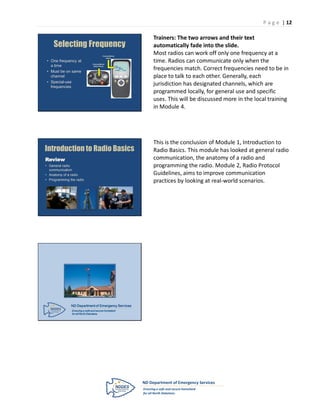 P a g e | 12

                                                                        Trainers: The two arrows and their text
     Selecting Frequency                                                automatically fade into the slide.
                                         Channel/Mode
                                                                        Most radios can work off only one frequency at a
                                            Name
 • One frequency at
                               Channel/Mode
                                                                        time. Radios can communicate only when the
   a time
                                                                        frequencies match. Correct frequencies need to be in
                                Select Knob             POL
                                                        DISP NW
                                                             MUTE

 • Must be on same                                      PAGE     CALL



   channel                                                              place to talk to each other. Generally, each
 • Special-use
   frequencies
                                                                        jurisdiction has designated channels, which are
                                                                        programmed locally, for general use and specific
                                                                        uses. This will be discussed more in the local training
                                                                        in Module 4.




                                                                        This is the conclusion of Module 1, Introduction to
Introduction to Radio Basics                                            Radio Basics. This module has looked at general radio
Review                                                                  communication, the anatomy of a radio and
• General radio                                                         programming the radio. Module 2, Radio Protocol
  communication
• Anatomy of a radio                                                    Guidelines, aims to improve communication
• Programming the radio                                                 practices by looking at real-world scenarios.




               ND Department of Emergency Services
               Ensuring a safe and secure homeland
               for all North Dakotans.
 