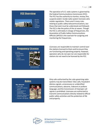 P a g e | 14

                                                                 The operation of U.S. radio systems is governed by
            FCC Overview                                         the Federal Communications Commission (FCC).
                                                                 The FCC has the authority to monitor, review, fine,
                                           •   Monitors          suspend and/or revoke radio system licensees who
                                           •   Reviews           violate regulations. There aren’t many rules
                                           •   Licenses
                                           •   Fines             relating to public safety telecommunications, but
                                           •   Suspends          those that exist must be understood and followed.
                             www.fcc.gov   •   Revokes
                                                                 The FCC is like the police of the air waves. Though
                                                                 the FCC is ultimately in charge of frequencies, the
                                                                 Association of Public-Safety Communications
                                                                 Officials (APCO) is the overseer for assigning and
                                                                 monitoring the frequencies.



                                                                 Licensees are responsible to maintain control over
      Frequency License                                          the stations licensed to them and to ensure they
• Licensee                                                       are functioning and operating properly. However,
  responsibilities:                                              operators who do not own nor are responsible for
   – Maintain station
     control                                                     stations do not need to be licensed by the FCC.
   – Function
   – Operate properly




                             Wall of circuit boards connecting
                                dispatch consoles with base
                             stations throughout North Dakota




                                                                 Only calls authorized by the rules governing radio
                        Rules                                    systems may be transmitted. False calls; fraudulent
   Not allowed:                                                  distress signals; unnecessary or unidentified
   • False calls                                                 communications; obscene, indecent or profane
   • Fraudulent distress
     signals                                                     language; and the transmission of improper call
   • Unnecessary or
     unidentified
                                                                 signals is prohibited. Licensees are authorized to
     communications                                              transmit communications directly related to official
   • Obscene, indecent or
     profane language                                            public safety activities and the protection of life
   • Improper call signals                                       and property.
 