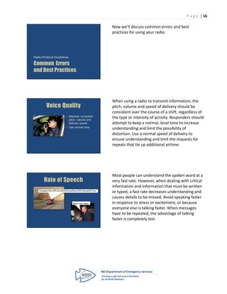 P a g e | 16

                                                                Now we’ll discuss common errors and best
                                                                practices for using your radio.




Radio Protocol Guidelines

Common Errors
and Best Practices




                                                                When using a radio to transmit information, the
          Voice Quality                                         pitch, volume and speed of delivery should be
                                                                consistent over the course of a shift, regardless of
                              • Maintain consistent
                                pitch, volume and
                                                                the type or intensity of activity. Responders should
                                delivery speed                  attempt to keep a normal, level tone to increase
                              • Use normal tone
                                                                understanding and limit the possibility of
                                                                distortion. Use a normal speed of delivery to
                                                                ensure understanding and limit the requests for
                                                                repeats that tie up additional airtime.




                                                                Most people can understand the spoken word at a
       Rate of Speech                                           very fast rate. However, when dealing with critical
                                                                information and information that must be written
   Headquarters,251,furryfelinefoundfearfulforfleesinfirtree…
                                                                or typed, a fast rate decreases understanding and
                                                                causes details to be missed. Avoid speaking faster
                                    Whoa, slow down.            in response to stress or excitement, or because
                                                                everyone else is talking faster. When messages
                                                                have to be repeated, the advantage of talking
                                                                faster is completely lost.
 