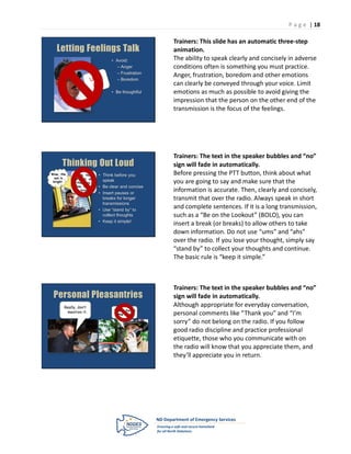 P a g e | 18

                                                     Trainers: This slide has an automatic three-step
   Letting Feelings Talk                             animation.
                                  • Avoid:           The ability to speak clearly and concisely in adverse
                                    – Anger          conditions often is something you must practice.
                                    – Frustration
                                                     Anger, frustration, boredom and other emotions
                                    – Boredom
                                                     can clearly be conveyed through your voice. Limit
                                  • Be thoughtful    emotions as much as possible to avoid giving the
                                                     impression that the person on the other end of the
                                                     transmission is the focus of the feelings.




                                                     Trainers: The text in the speaker bubbles and “no”
      Thinking Out Loud                              sign will fade in automatically.
Wow, the     I, uh, think   • Think before you       Before pressing the PTT button, think about what
  sun is    he went, um,
 bright.      that way.
                              speak                  you are going to say and make sure that the
            Wow, the sun    • Be clear and concise
              is bright.
                            • Insert pauses or
                                                     information is accurate. Then, clearly and concisely,
                              breaks for longer      transmit that over the radio. Always speak in short
                              transmissions
                            • Use “stand by” to
                                                     and complete sentences. If it is a long transmission,
                              collect thoughts       such as a “Be on the Lookout” (BOLO), you can
                            • Keep it simple!
                                                     insert a break (or breaks) to allow others to take
                                                     down information. Do not use “ums” and “ahs”
                                                     over the radio. If you lose your thought, simply say
                                                     “stand by” to collect your thoughts and continue.
                                                     The basic rule is “keep it simple.”



                                                     Trainers: The text in the speaker bubbles and “no”
 Personal Pleasantries                               sign will fade in automatically.
       Really, don’t                                 Although appropriate for everyday conversation,
                                   Thanks for all
        mention it.                                  personal comments like “Thank you” and “I’m
                                     the help!

                                                     sorry” do not belong on the radio. If you follow
                                                     good radio discipline and practice professional
                                                     etiquette, those who you communicate with on
                                                     the radio will know that you appreciate them, and
                                                     they’ll appreciate you in return.
 