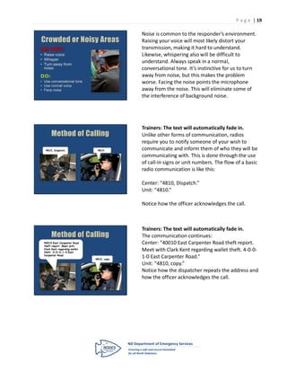 P a g e | 19

                                              Noise is common to the responder’s environment.
Crowded or Noisy Areas                        Raising your voice will most likely distort your
                                              transmission, making it hard to understand.
• Raise voice                                 Likewise, whispering also will be difficult to
• Whisper
• Turn away from
                                              understand. Always speak in a normal,
  noise                                       conversational tone. It’s instinctive for us to turn
                                              away from noise, but this makes the problem
• Use conversational tone                     worse. Facing the noise points the microphone
• Use normal voice
• Face noise                                  away from the noise. This will eliminate some of
                                              the interference of background noise.




                                              Trainers: The text will automatically fade in.
       Method of Calling                      Unlike other forms of communication, radios
                                              require you to notify someone of your wish to
   4810, Dispatch.               4810.        communicate and inform them of who they will be
                                              communicating with. This is done through the use
                                              of call-in signs or unit numbers. The flow of a basic
                                              radio communication is like this:

                                              Center: “4810, Dispatch.”
                                              Unit: “4810.”

                                              Notice how the officer acknowledges the call.



                                              Trainers: The text will automatically fade in.
       Method of Calling                      The communication continues:
  40010 East Carpenter Road
  theft report. Meet with
                                              Center: “40010 East Carpenter Road theft report.
  Clark Kent regarding wallet
  theft. 4-0-0-1-0 East
                                              Meet with Clark Kent regarding wallet theft. 4-0-0-
  Carpenter Road.
                                4810, copy.
                                              1-0 East Carpenter Road.”
                                              Unit: “4810, copy.”
                                              Notice how the dispatcher repeats the address and
                                              how the officer acknowledges the call.
 
